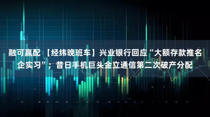 融可赢配 【经纬晚班车】兴业银行回应“大额存款推名企实习”；昔日手机巨头金立通信第二次破产分配