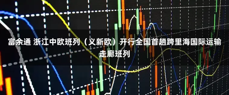 富余通 浙江中欧班列（义新欧）开行全国首趟跨里海国际运输走廊班列