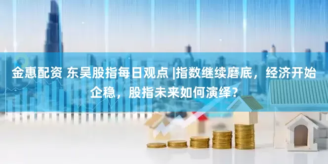 金惠配资 东吴股指每日观点 |指数继续磨底，经济开始企稳，股指未来如何演绎？