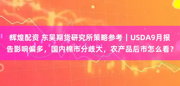 辉煌配资 东吴期货研究所策略参考｜USDA9月报告影响偏多，国内棉市分歧大，农产品后市怎么看？