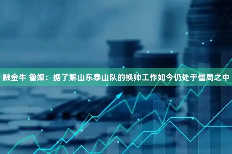 融金牛 鲁媒：据了解山东泰山队的换帅工作如今仍处于僵局之中