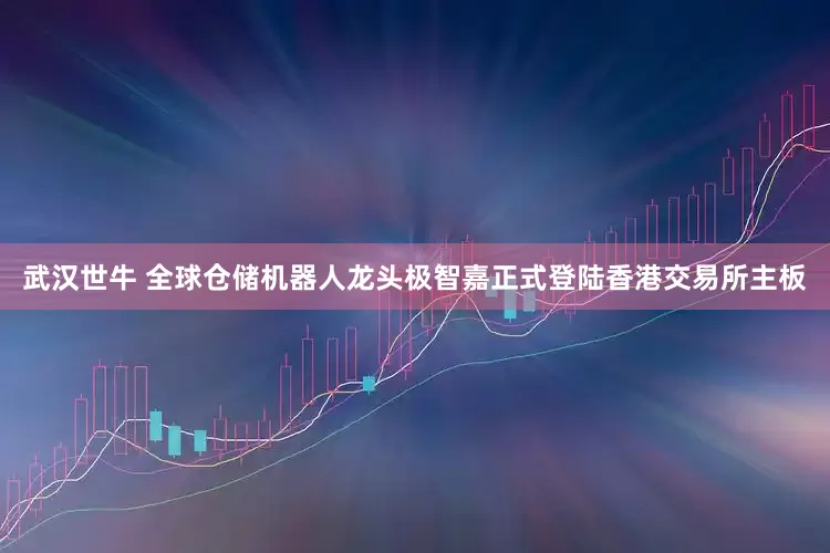 武汉世牛 全球仓储机器人龙头极智嘉正式登陆香港交易所主板