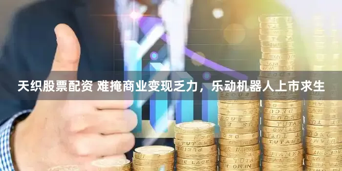 天织股票配资 难掩商业变现乏力，乐动机器人上市求生