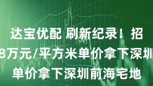 达宝优配 刷新纪录！招商蛇口以8万元/平方米单价拿下深圳前海宅地