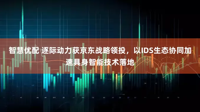 智慧优配 逐际动力获京东战略领投，以IDS生态协同加速具身智能技术落地