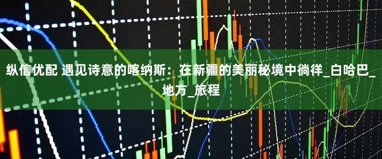 纵信优配 遇见诗意的喀纳斯：在新疆的美丽秘境中徜徉_白哈巴_地方_旅程