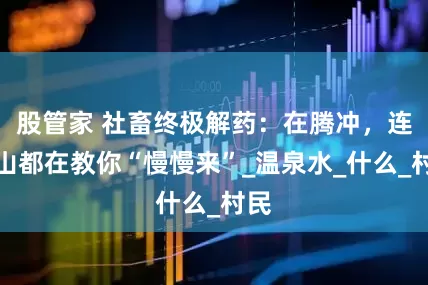 股管家 社畜终极解药：在腾冲，连火山都在教你“慢慢来”_温泉水_什么_村民