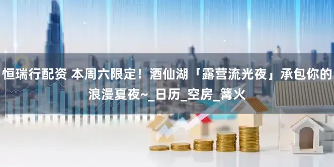 恒瑞行配资 本周六限定！酒仙湖「露营流光夜」承包你的浪漫夏夜~_日历_空房_篝火