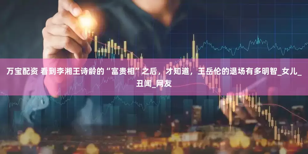 万宝配资 看到李湘王诗龄的“富贵相”之后，才知道，王岳伦的退场有多明智_女儿_丑闻_网友