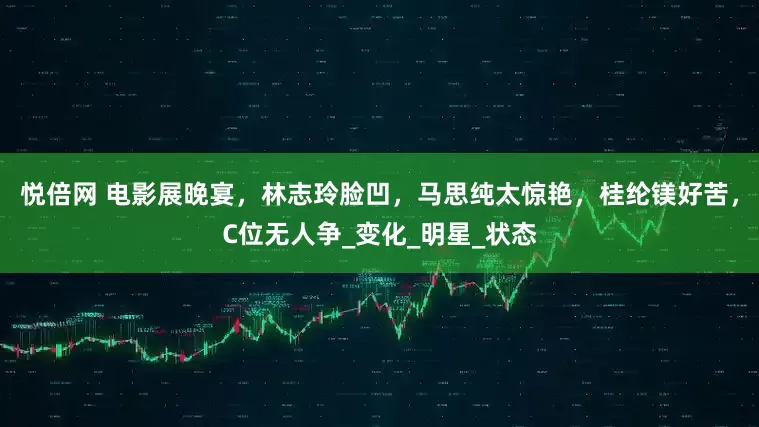 悦倍网 电影展晚宴，林志玲脸凹，马思纯太惊艳，桂纶镁好苦，C位无人争_变化_明星_状态