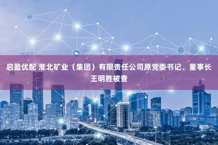 启盈优配 淮北矿业（集团）有限责任公司原党委书记、董事长王明胜被查