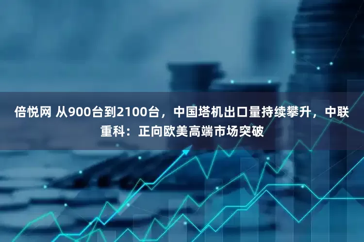 倍悦网 从900台到2100台，中国塔机出口量持续攀升，中联重科：正向欧美高端市场突破