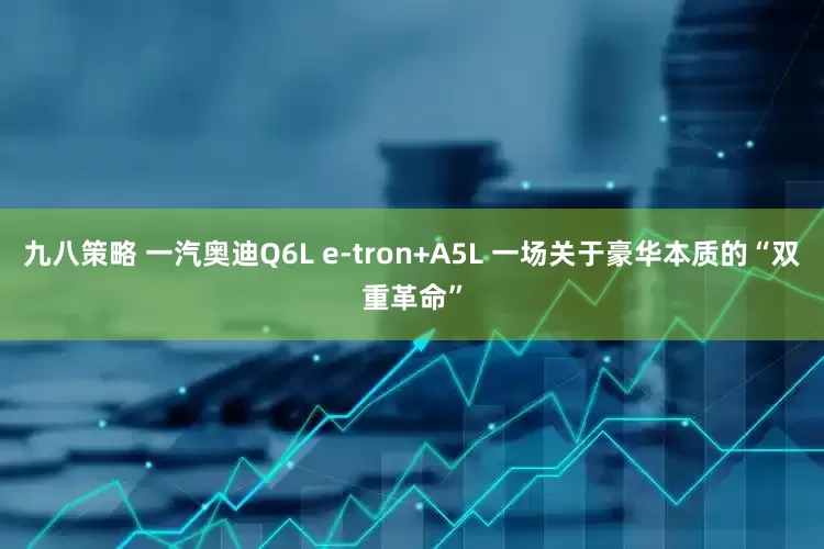 九八策略 一汽奥迪Q6L e-tron+A5L 一场关于豪华本质的“双重革命”