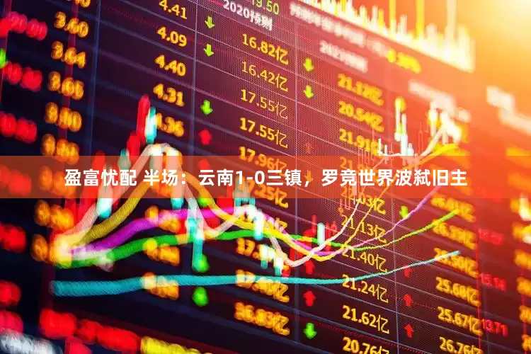 盈富忧配 半场：云南1-0三镇，罗竞世界波弑旧主