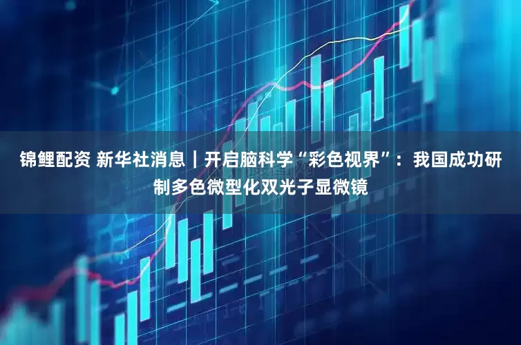 锦鲤配资 新华社消息｜开启脑科学“彩色视界”：我国成功研制多色微型化双光子显微镜