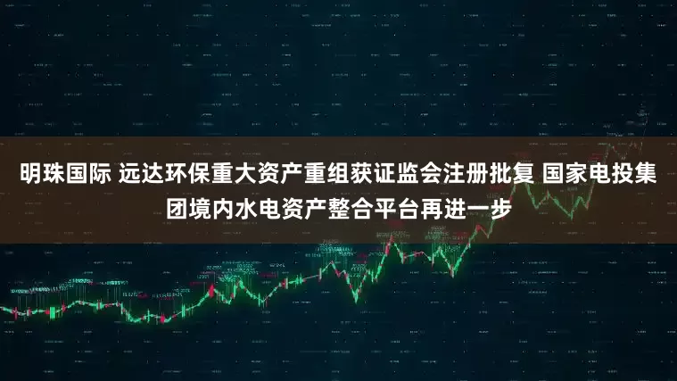 明珠国际 远达环保重大资产重组获证监会注册批复 国家电投集团境内水电资产整合平台再进一步