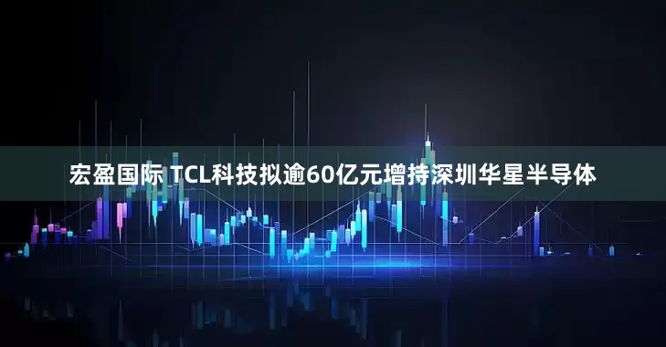 宏盈国际 TCL科技拟逾60亿元增持深圳华星半导体