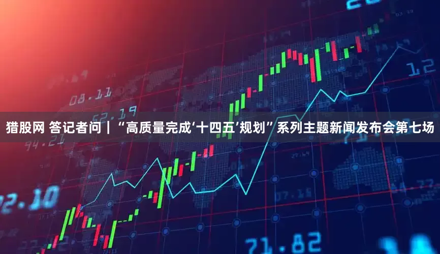 猎股网 答记者问｜“高质量完成‘十四五’规划”系列主题新闻发布会第七场