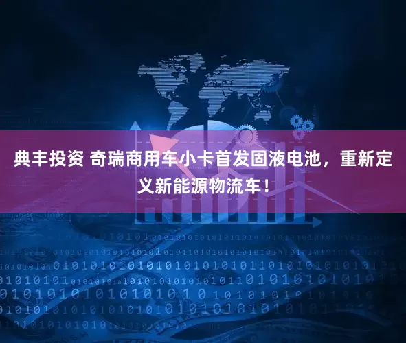 典丰投资 奇瑞商用车小卡首发固液电池，重新定义新能源物流车！